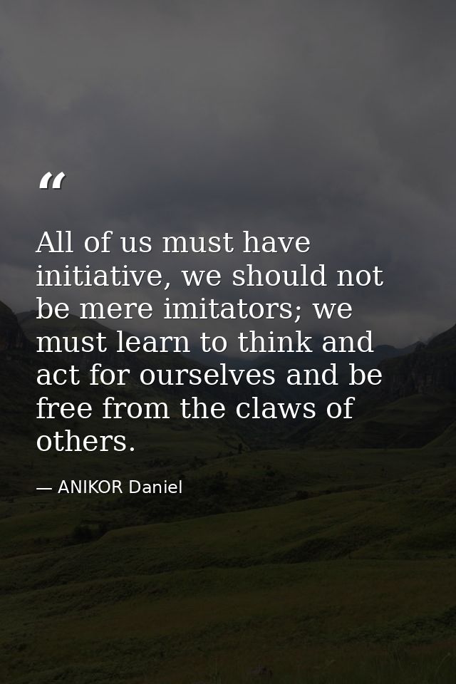 All of us must have initiative, we should not be mere imitators; we must learn to think and act for ourselves and be fre — ANIKOR Daniel