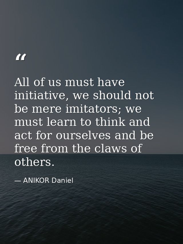All of us must have initiative, we should not be mere imitators; we must learn to think and act for ourselves and be fre — ANIKOR Daniel