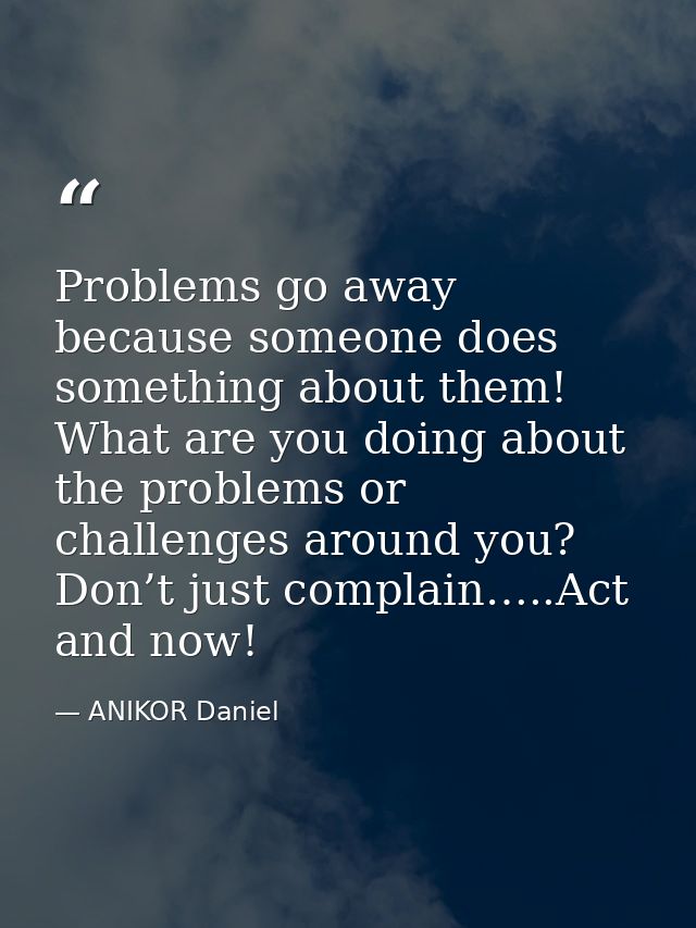 Problems go away because someone does something about them! What are you doing about the problems or challenges around y — ANIKOR Daniel