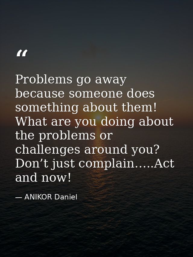 Problems go away because someone does something about them! What are you doing about the problems or challenges around y — ANIKOR Daniel