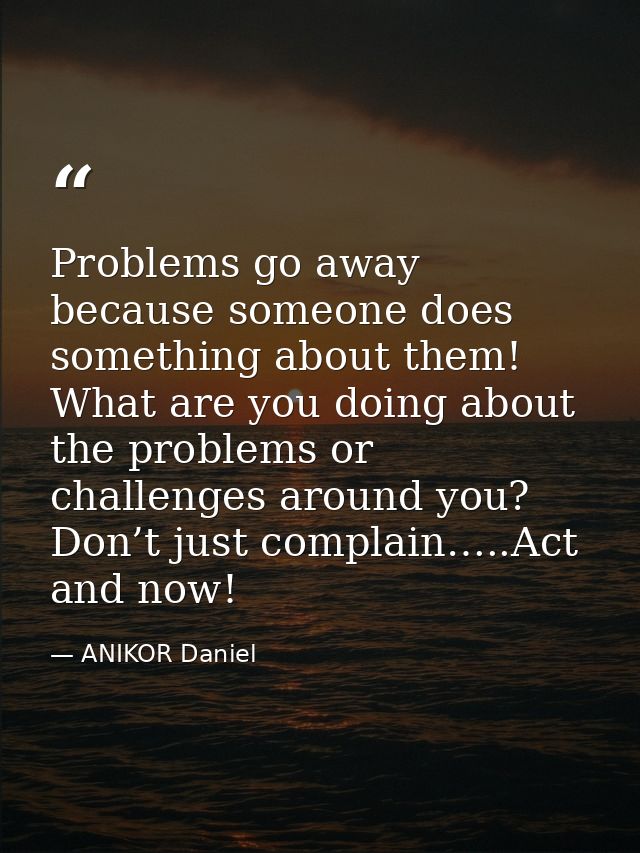 Problems go away because someone does something about them! What are you doing about the problems or challenges around y — ANIKOR Daniel