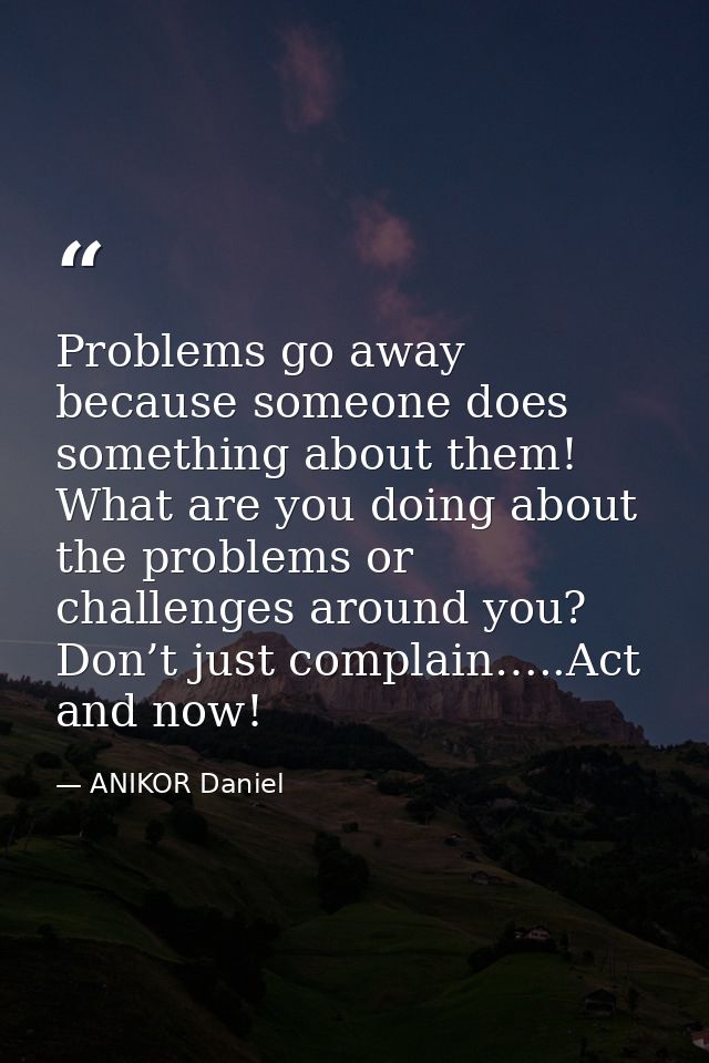 Problems go away because someone does something about them! What are you doing about the problems or challenges around y — ANIKOR Daniel