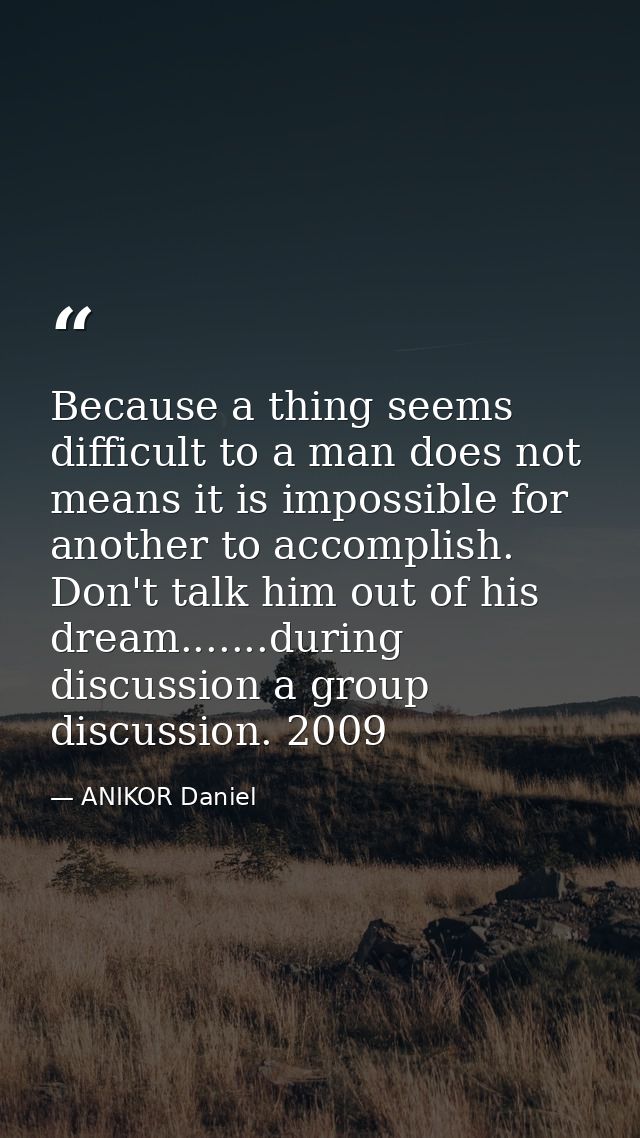 Because a thing seems difficult to a man does not means it is impossible for another to accomplish. Don't talk him out o — ANIKOR Daniel