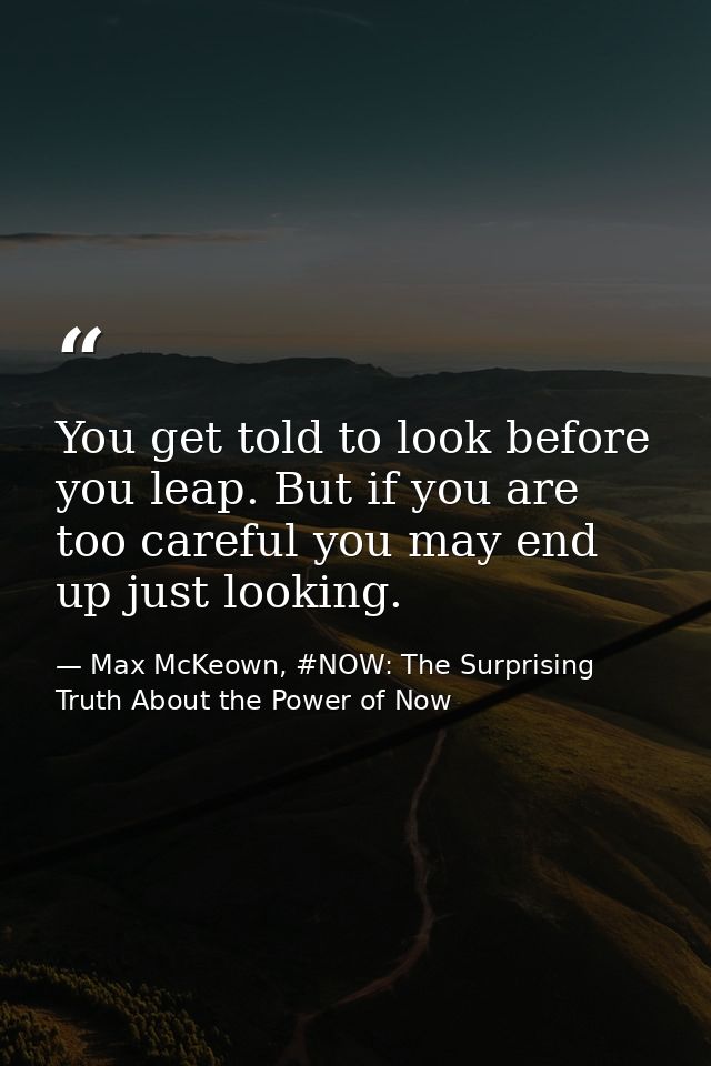 You get told to look before you leap. But if you are too careful you may end up just looking. — Max McKeown, #NOW: The Surprising Truth About the Power of Now