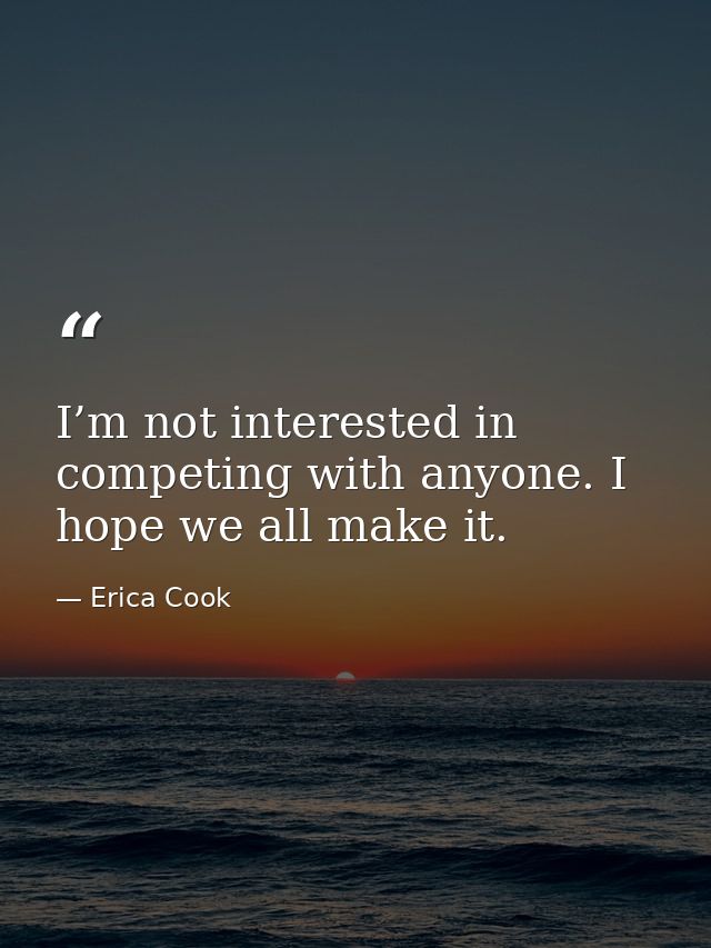 I’m not interested in competing with anyone. I hope we all make it. — Erica Cook