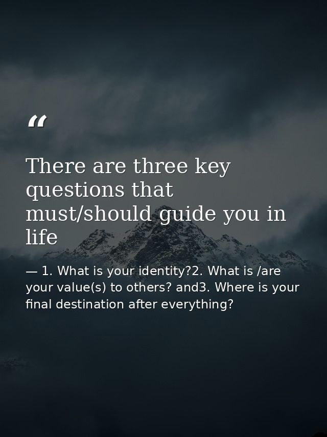 There are three key questions that must/should guide you in life — 1. What is your identity?2. What is /are your value(s) to others? and3. Where is your final destination after everything?