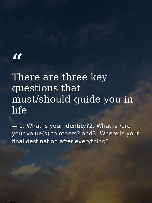 There are three key questions that must/should guide you in life — 1. What is your identity?2. What is /are your value(s) to others? and3. Where is your final destination after everything?