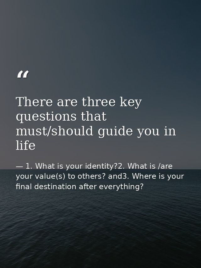 There are three key questions that must/should guide you in life — 1. What is your identity?2. What is /are your value(s) to others? and3. Where is your final destination after everything?