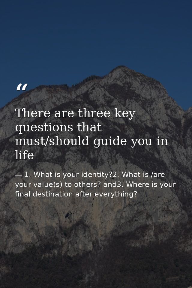 There are three key questions that must/should guide you in life — 1. What is your identity?2. What is /are your value(s) to others? and3. Where is your final destination after everything?
