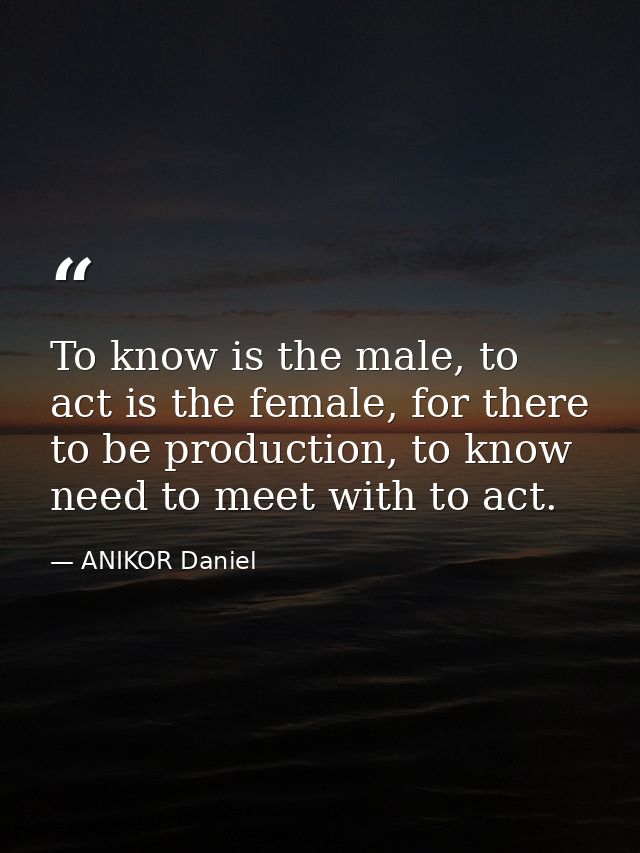 To know is the male, to act is the female, for there to be production, to know need to meet with to act. — ANIKOR Daniel