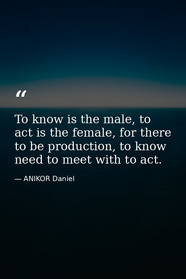 To know is the male, to act is the female, for there to be production, to know need to meet with to act. — ANIKOR Daniel