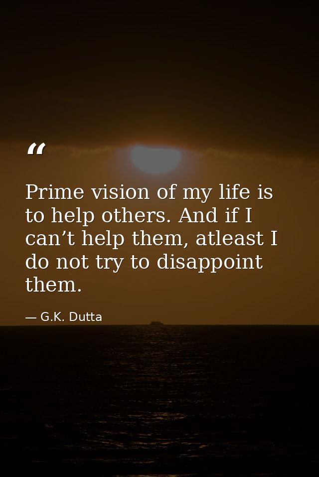 Prime vision of my life is to help others. And if I can’t help them, atleast I do not try to disappoint them. — G.K. Dutta