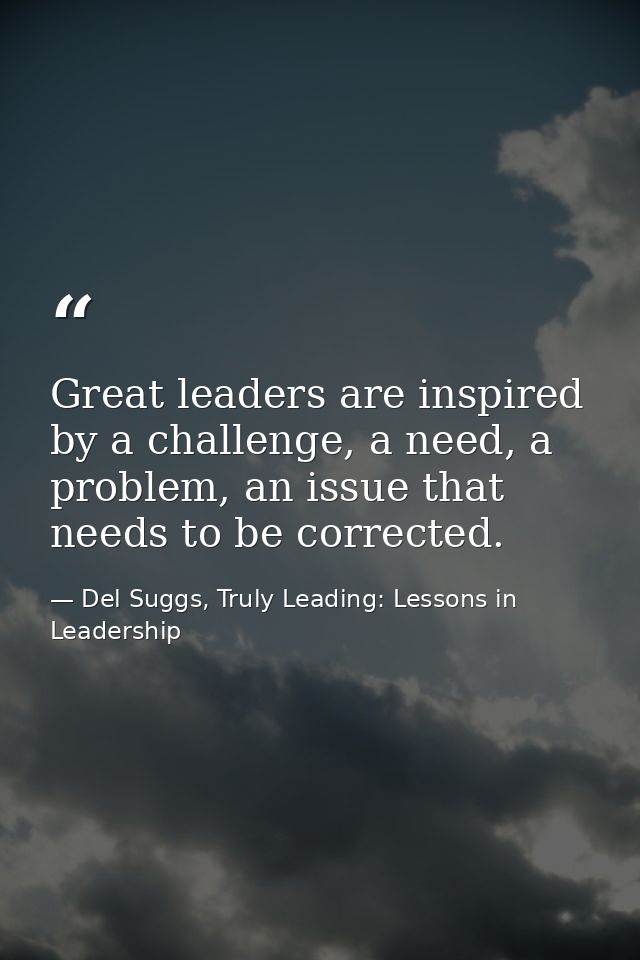 Great leaders are inspired by a challenge, a need, a problem, an issue that needs to be corrected. — Del Suggs, Truly Leading: Lessons in Leadership