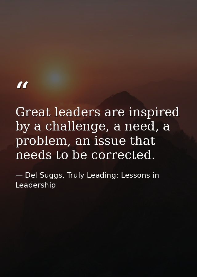 Great leaders are inspired by a challenge, a need, a problem, an issue that needs to be corrected. — Del Suggs, Truly Leading: Lessons in Leadership