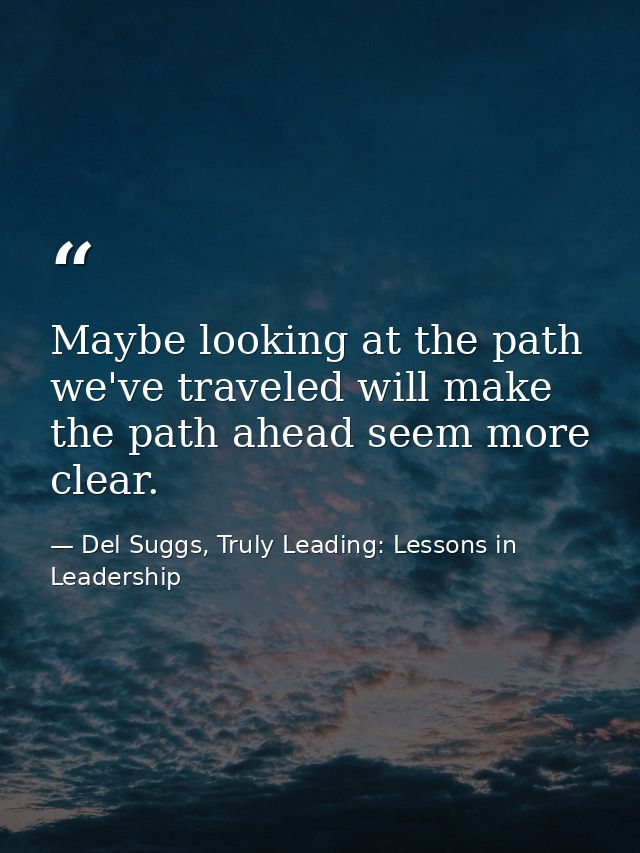 Maybe looking at the path we've traveled will make the path ahead seem more clear. — Del Suggs, Truly Leading: Lessons in Leadership