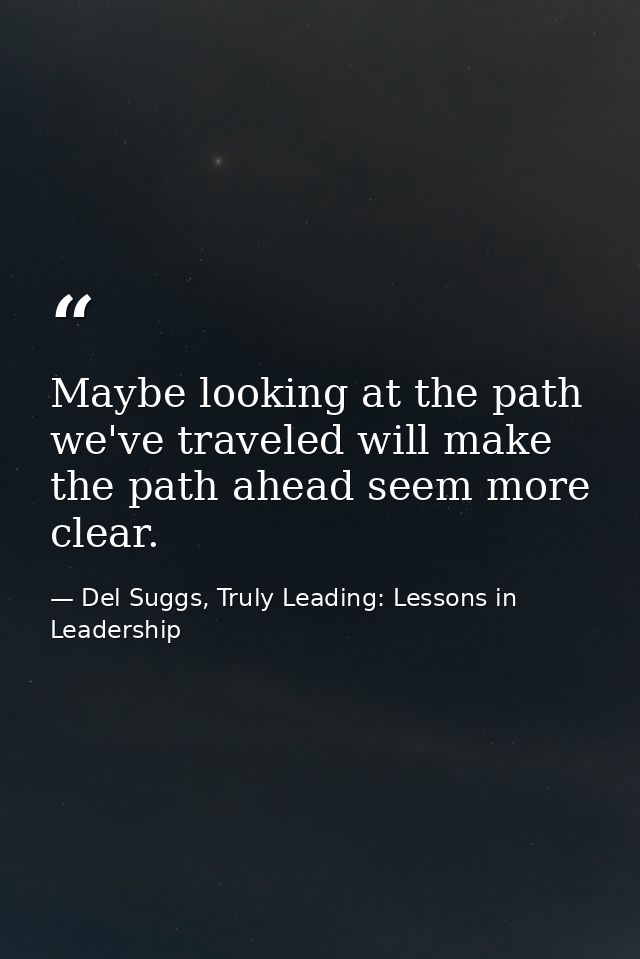 Maybe looking at the path we've traveled will make the path ahead seem more clear. — Del Suggs, Truly Leading: Lessons in Leadership