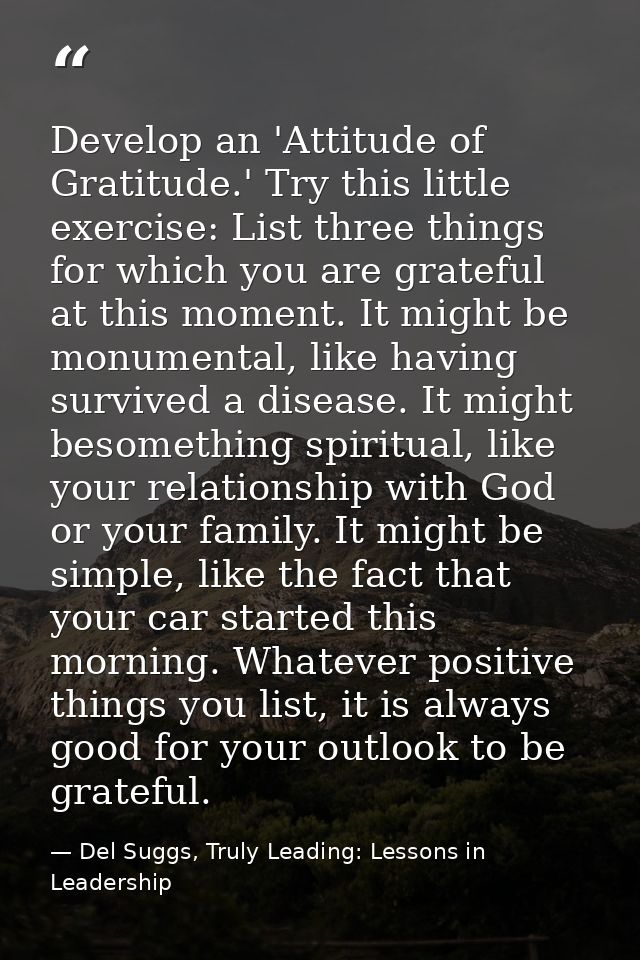 Develop an 'Attitude of Gratitude.' Try this little exercise: List three things for which you are grateful at this momen — Del Suggs, Truly Leading: Lessons in Leadership