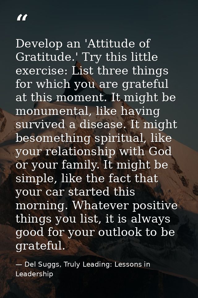 Develop an 'Attitude of Gratitude.' Try this little exercise: List three things for which you are grateful at this momen — Del Suggs, Truly Leading: Lessons in Leadership