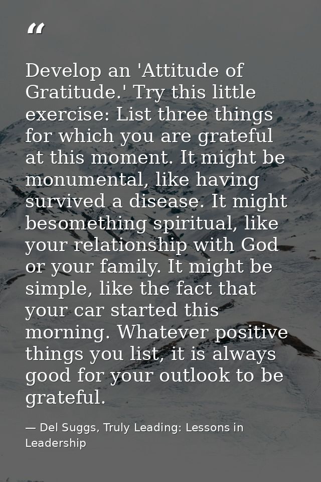 Develop an 'Attitude of Gratitude.' Try this little exercise: List three things for which you are grateful at this momen — Del Suggs, Truly Leading: Lessons in Leadership