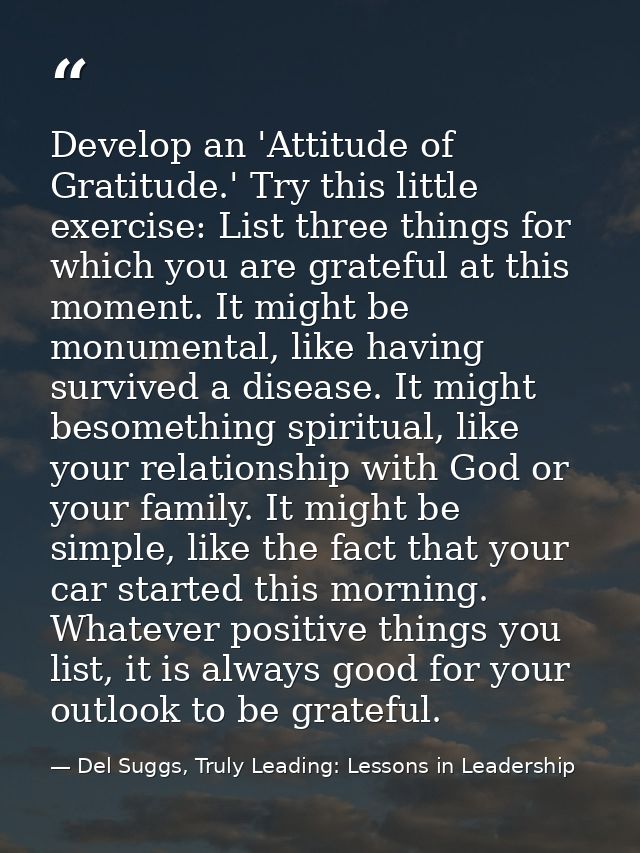 Develop an 'Attitude of Gratitude.' Try this little exercise: List three things for which you are grateful at this momen — Del Suggs, Truly Leading: Lessons in Leadership