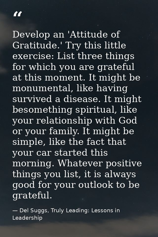 Develop an 'Attitude of Gratitude.' Try this little exercise: List three things for which you are grateful at this momen — Del Suggs, Truly Leading: Lessons in Leadership