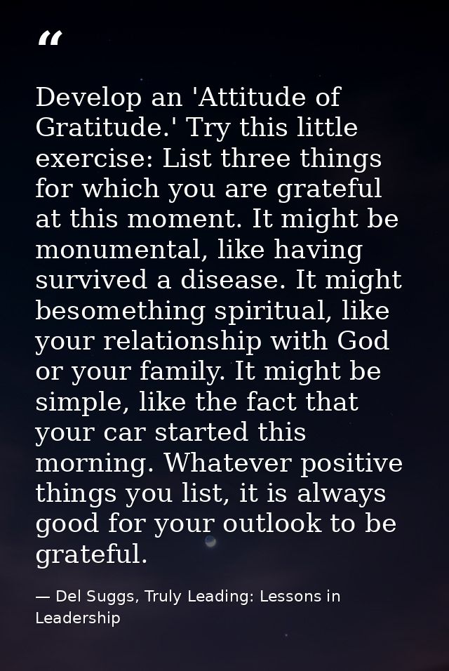 Develop an 'Attitude of Gratitude.' Try this little exercise: List three things for which you are grateful at this momen — Del Suggs, Truly Leading: Lessons in Leadership