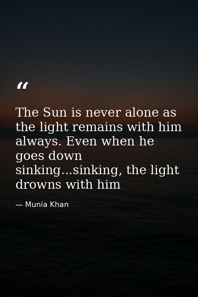 The Sun is never alone as the light remains with him always. Even when he goes down sinking...sinking, the light drowns  — Munia Khan