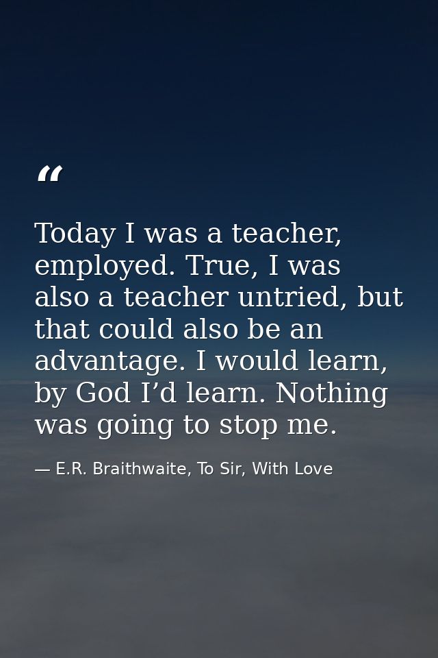 Today I was a teacher, employed. True, I was also a teacher untried, but that could also be an advantage. I would learn, — E.R. Braithwaite, To Sir, With Love