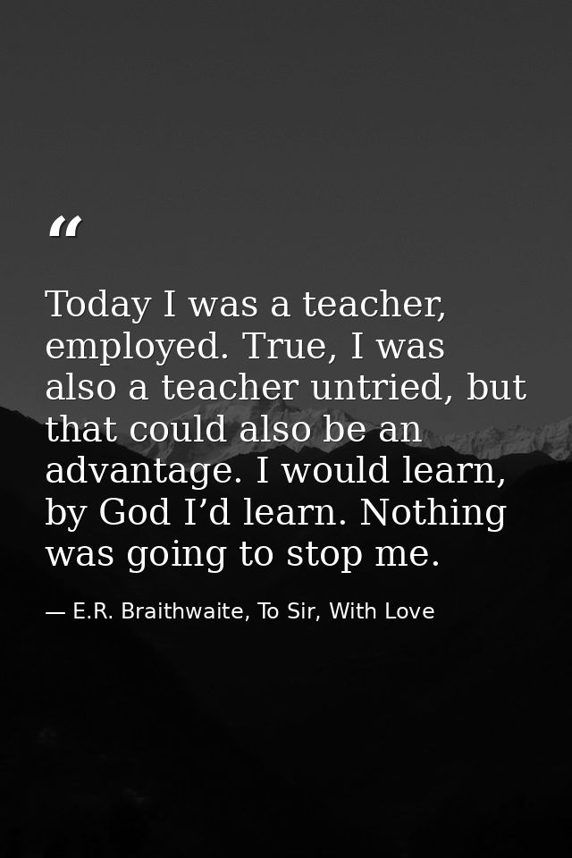 Today I was a teacher, employed. True, I was also a teacher untried, but that could also be an advantage. I would learn, — E.R. Braithwaite, To Sir, With Love