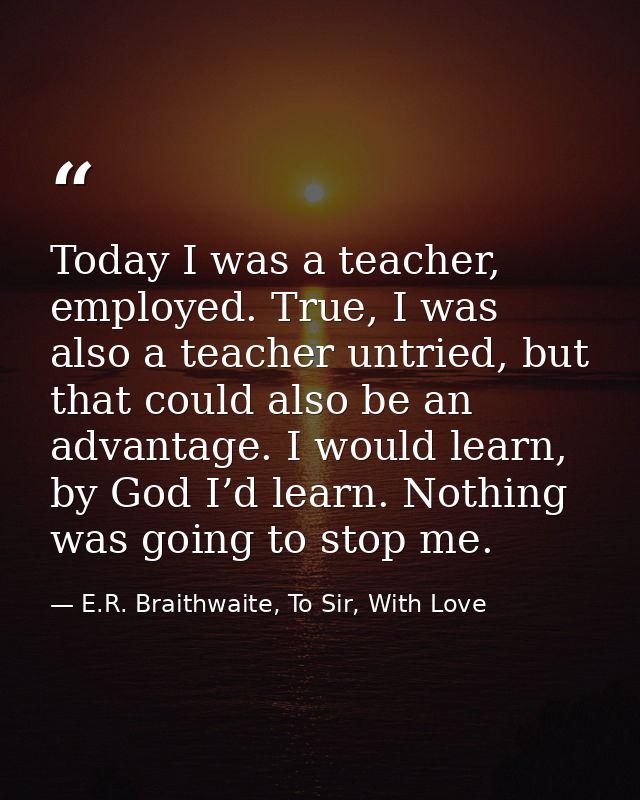 Today I was a teacher, employed. True, I was also a teacher untried, but that could also be an advantage. I would learn, — E.R. Braithwaite, To Sir, With Love