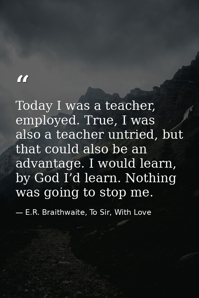 Today I was a teacher, employed. True, I was also a teacher untried, but that could also be an advantage. I would learn, — E.R. Braithwaite, To Sir, With Love