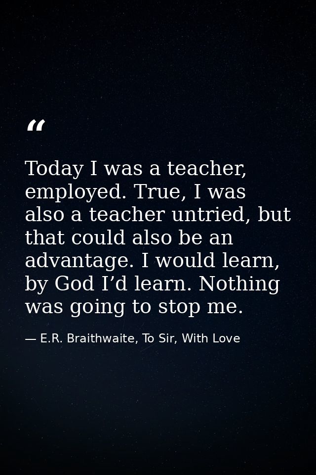 Today I was a teacher, employed. True, I was also a teacher untried, but that could also be an advantage. I would learn, — E.R. Braithwaite, To Sir, With Love