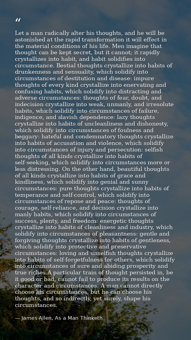 Let a man radically alter his thoughts, and he will be astonished at the rapid transformation it will effect in the mate — James Allen, As a Man Thinketh