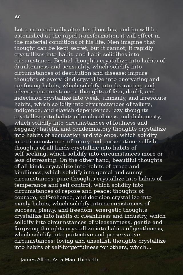 Let a man radically alter his thoughts, and he will be astonished at the rapid transformation it will effect in the mate — James Allen, As a Man Thinketh