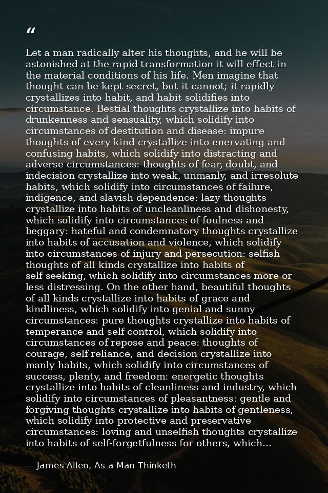 Let a man radically alter his thoughts, and he will be astonished at the rapid transformation it will effect in the mate — James Allen, As a Man Thinketh