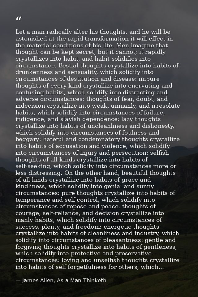 Let a man radically alter his thoughts, and he will be astonished at the rapid transformation it will effect in the mate — James Allen, As a Man Thinketh