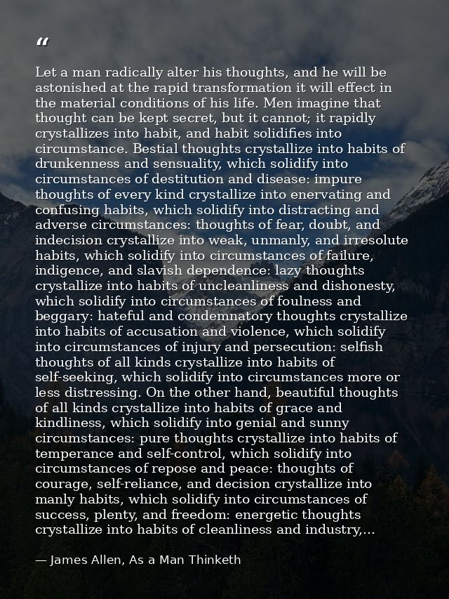 Let a man radically alter his thoughts, and he will be astonished at the rapid transformation it will effect in the mate — James Allen, As a Man Thinketh
