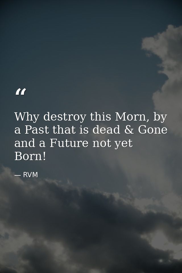 Why destroy this Morn, by a Past that is dead & Gone and a Future not yet Born! — RVM