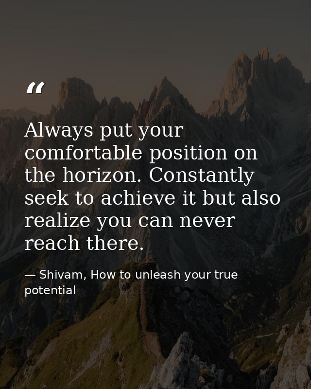 Always put your comfortable position on the horizon. Constantly seek to achieve it but also realize you can never reach  — Shivam, How to unleash your true potential