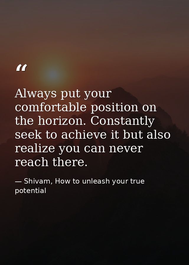 Always put your comfortable position on the horizon. Constantly seek to achieve it but also realize you can never reach  — Shivam, How to unleash your true potential