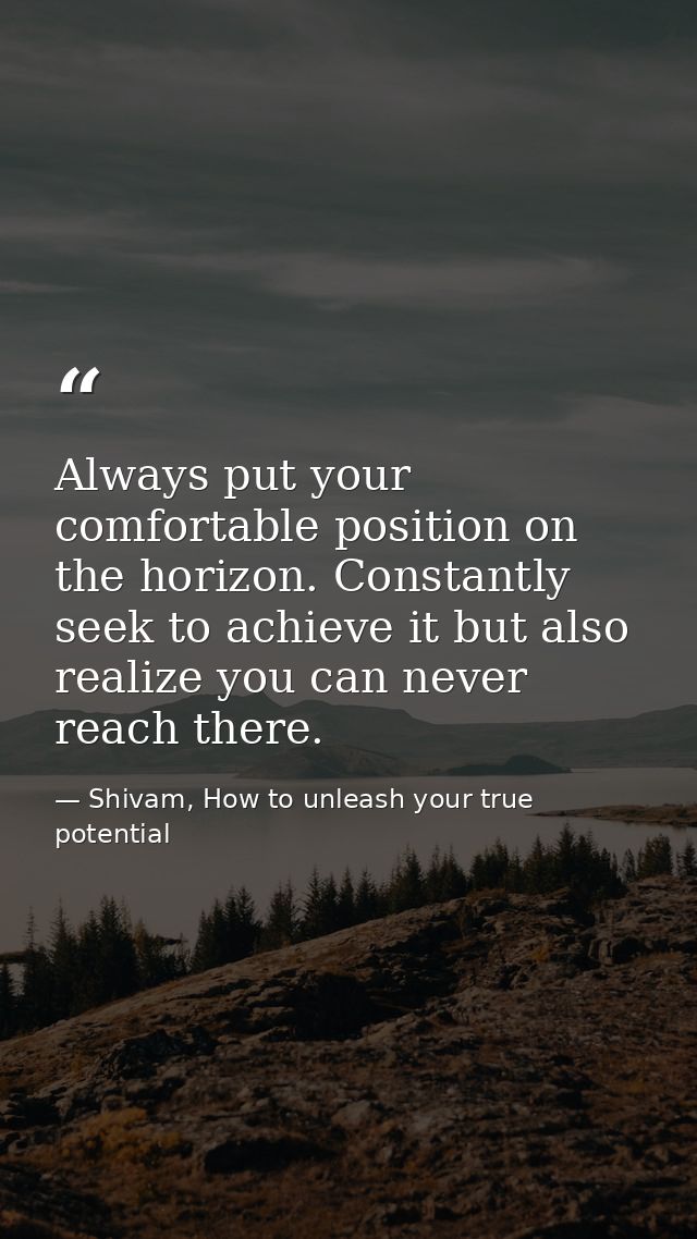 Always put your comfortable position on the horizon. Constantly seek to achieve it but also realize you can never reach  — Shivam, How to unleash your true potential