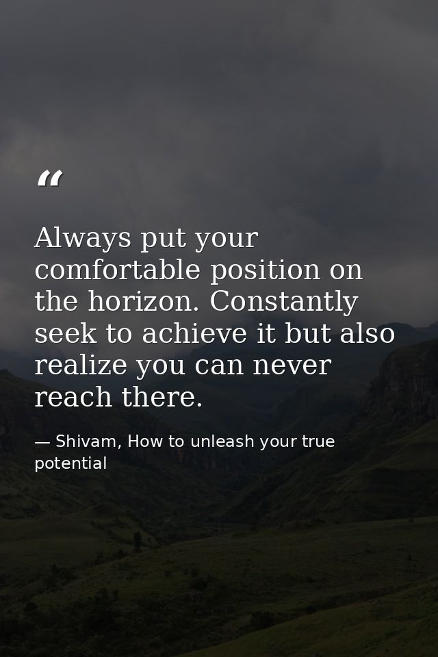 Always put your comfortable position on the horizon. Constantly seek to achieve it but also realize you can never reach  — Shivam, How to unleash your true potential