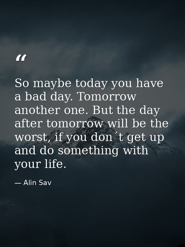 So maybe today you have a bad day. Tomorrow another one. But the day after tomorrow will be the worst, if you don´t get  — Alin Sav