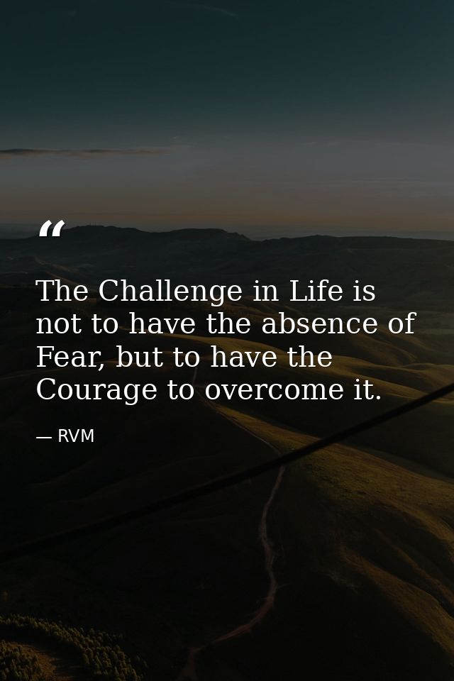 The Challenge in Life is not to have the absence of Fear, but to have the Courage to overcome it. — RVM