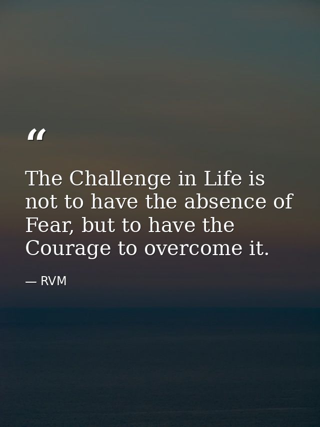 The Challenge in Life is not to have the absence of Fear, but to have the Courage to overcome it. — RVM
