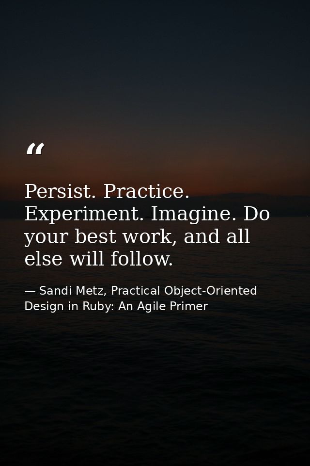 Persist. Practice. Experiment. Imagine. Do your best work, and all else will follow. — Sandi Metz, Practical Object-Oriented Design in Ruby: An Agile Primer