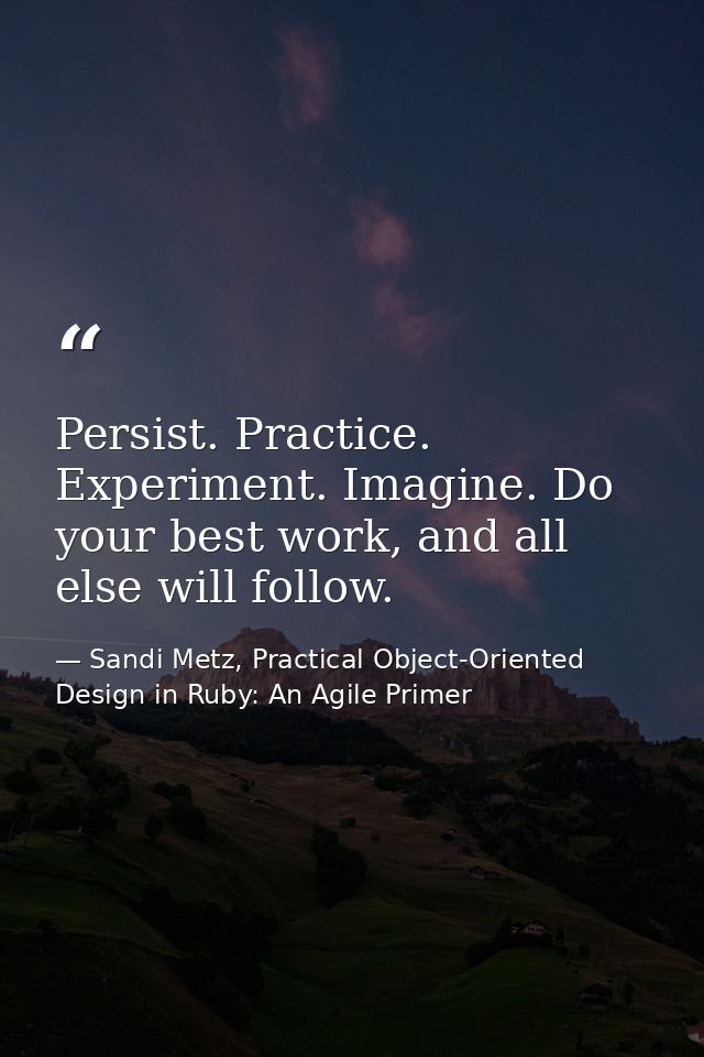 Persist. Practice. Experiment. Imagine. Do your best work, and all else will follow. — Sandi Metz, Practical Object-Oriented Design in Ruby: An Agile Primer
