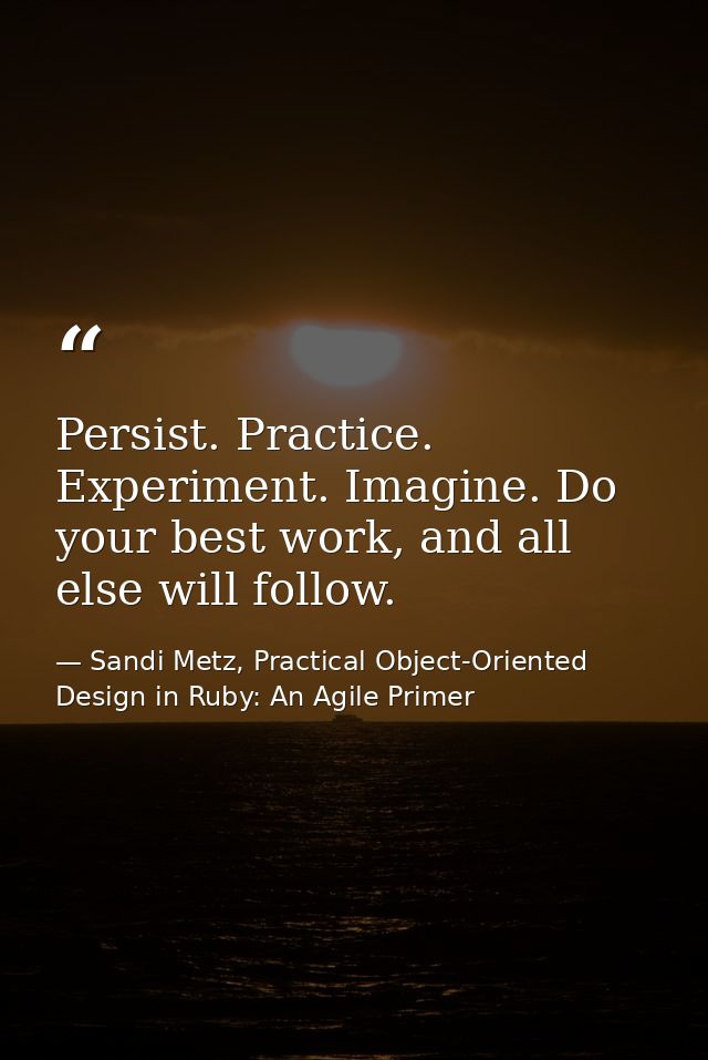 Persist. Practice. Experiment. Imagine. Do your best work, and all else will follow. — Sandi Metz, Practical Object-Oriented Design in Ruby: An Agile Primer