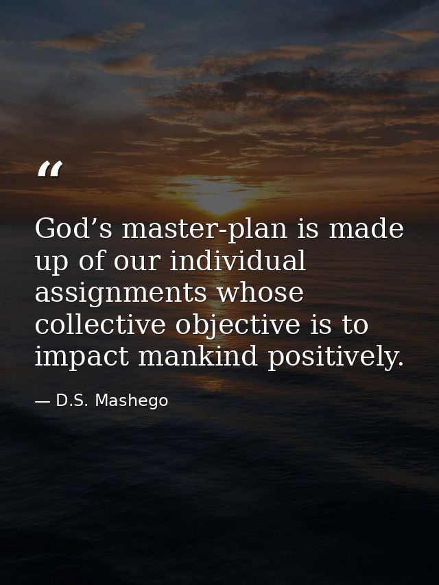 God’s master-plan is made up of our individual assignments whose collective objective is to impact mankind positively. — D.S. Mashego