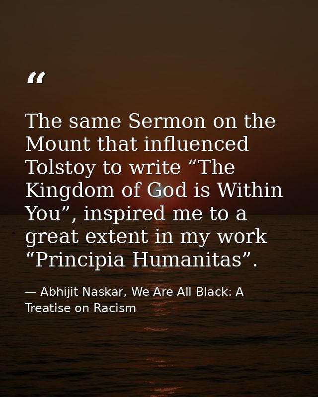 The same Sermon on the Mount that influenced Tolstoy to write “The Kingdom of God is Within You”, inspired me to a great — Abhijit Naskar, We Are All Black: A Treatise on Racism